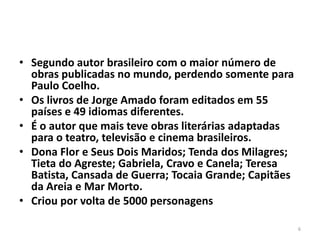 • Segundo autor brasileiro com o maior número de
  obras publicadas no mundo, perdendo somente para
  Paulo Coelho.
• Os livros de Jorge Amado foram editados em 55
  países e 49 idiomas diferentes.
• É o autor que mais teve obras literárias adaptadas
  para o teatro, televisão e cinema brasileiros.
• Dona Flor e Seus Dois Maridos; Tenda dos Milagres;
  Tieta do Agreste; Gabriela, Cravo e Canela; Teresa
  Batista, Cansada de Guerra; Tocaia Grande; Capitães
  da Areia e Mar Morto.
• Criou por volta de 5000 personagens

                                                        6
 