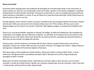 Nasce um escritor

O primeiro dever passado pelo novo professor de português foi uma descrição tendo o mar como tema. A
classe inspirou-se, toda ela, nos encapelados mares de Camões, aqueles nunca dantes navegados; o episódio
do Adamastor foi reescrito pela meninada. Prisioneiro no internato, eu vivia na saudade das praias do Pontal
onde conhecera a liberdade e o sonho. O mar de Ilhéus foi o tema de minha descrição. Padre Cabral levara os
deveres para corrigir em sua cela.

Na aula seguinte, entre risonho e solene, anunciou a existência de uma vocação autêntica de escritor naquela
sala de aula. Pediu que escutassem com atenção o dever que ia ler. Tinha certeza, afirmou, que o autor
daquela página seria no futuro um escritor conhecido. Não regateou elogios. Eu acabara de completar onze
anos.

Passei a ser uma personalidade, segundo os cânones do colégio, ao lado dos futebolistas, dos campeões de
matemática e de religião, dos que obtinham medalhas. Fui admitido numa espécie de Círculo Literário onde
brilhavam alunos mais velhos. Nem assim deixei de me sentir prisioneiro, sensação permanente durante os
dois anos em que estudei no colégio dos jesuítas.

Houve, porém, sensível mudança na limitada vida do aluno interno: o padre Cabral tomou-me sob sua
proteção e colocou em minhas mãos livros de sua estante. Primeiro "As Viagens de Gulliver", depois clássicos
portugueses, traduções de ficcionistas ingleses e franceses.

Data dessa época minha paixão por Charles Dickens. Demoraria ainda a conhecer Mark Twain, o norte-
americano não figurava entre os prediletos do padre Cabral. Recordo com carinho a figura do jesuíta
português erudito e amável.

Menos por me haver anunciado escritor, sobretudo por me haver dado o amor aos livros, por me haver
revelado o mundo da criação literária. Ajudou-me a suportar aqueles dois anos de internato, a fazer mais leve
a minha prisão, minha primeira prisão. Jorge Amado
                                                                                                                7
 