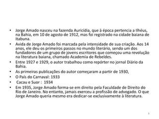 • Jorge Amado nasceu na fazenda Auricídia, que à época pertencia a Ilhéus,
  na Bahia, em 10 de agosto de 1912, mas foi registrado na cidade baiana de
  Itabuna.
• Avida de Jorge Amado foi marcada pela intensidade de sua criação. Aos 14
  anos, ele deu os primeiros passos no mundo literário, sendo um dos
  fundadores de um grupo de jovens escritores que começou uma revolução
  na literatura baiana, chamado Academia de Rebeldes.
• Entre 1927 e 1929, o autor trabalhou como repórter no jornal Diário da
  Bahia.
• As primeiras publicações do autor começaram a partir de 1930,
• O País do Carnaval: 1933
• Cacau e Suor : 1934
• Em 1935, Jorge Amado forma-se em direito pela Faculdade de Direito do
  Rio de Janeiro. No entanto, jamais exerceu a profissão de advogado. O que
  Jorge Amado queria mesmo era dedicar-se exclusivamente à literatura.


                                                                          8
 
