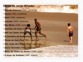 Obras de Jorge Amado: 
• País do Carnaval (1931, romance); 
• Cacau (1933, romance); 
• Suor (1934, romance); 
• Jubiabá (1935, romance); 
• Mar Morto (1936, romance); 
• Capitães da Areia (1937, romance); 
• ABC de Castro Alves (1941, biografia); 
• O Cavaleiro da Esperança (1942, biografia); 
• Terras do Sem Fim (1943, romance); 
• São Jorge dos Ilhéus (1944, romance); 
• Seara Vermelha (1946, romance); 
• Bahia de Todos os Santos (1945, guia); 
• O Amor do Soldado (1947, teatro); 
 