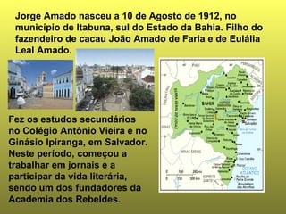 Jorge Amado nasceu a 10 de Agosto de 1912, no 
município de Itabuna, sul do Estado da Bahia. Filho do 
fazendeiro de cacau João Amado de Faria e de Eulália 
Leal Amado. 
Fez os estudos secundários 
no Colégio Antônio Vieira e no 
Ginásio Ipiranga, em Salvador. 
Neste período, começou a 
trabalhar em jornais e a 
participar da vida literária, 
sendo um dos fundadores da 
Academia dos Rebeldes. 
 