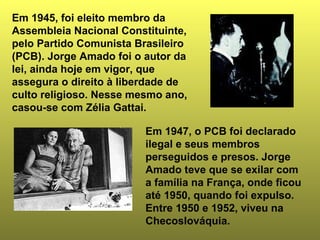 Em 1945, foi eleito membro da 
Assembleia Nacional Constituinte, 
pelo Partido Comunista Brasileiro 
(PCB). Jorge Amado foi o autor da 
lei, ainda hoje em vigor, que 
assegura o direito à liberdade de 
culto religioso. Nesse mesmo ano, 
casou-se com Zélia Gattai. 
Em 1947, o PCB foi declarado 
ilegal e seus membros 
perseguidos e presos. Jorge 
Amado teve que se exilar com 
a família na França, onde ficou 
até 1950, quando foi expulso. 
Entre 1950 e 1952, viveu na 
Checoslováquia. 
 