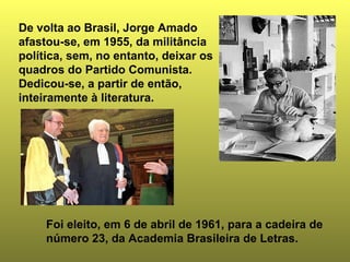 De volta ao Brasil, Jorge Amado 
afastou-se, em 1955, da militância 
política, sem, no entanto, deixar os 
quadros do Partido Comunista. 
Dedicou-se, a partir de então, 
inteiramente à literatura. 
Foi eleito, em 6 de abril de 1961, para a cadeira de 
número 23, da Academia Brasileira de Letras. 
 