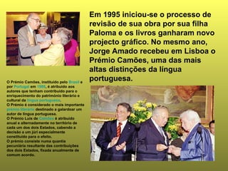 Em 1995 iniciou-se o processo de 
revisão de sua obra por sua filha 
Paloma e os livros ganharam novo 
projecto gráfico. No mesmo ano, 
Jorge Amado recebeu em Lisboa o 
Prémio Camões, uma das mais 
altas distinções da língua 
portuguesa. O Prémio Camões, instituído pelo Brasil e 
por Portugal em 1988, é atribuído aos 
autores que tenham contribuído para o 
enriquecimento do património literário e 
cultural da língua portuguesa. 
O Prémio é considerado o mais importante 
prémio literário destinado a galardoar um 
autor de língua portuguesa. 
O Prémio Luís de Camões é atribuído 
anual e alternadamente no território de 
cada um dos dois Estados, cabendo a 
decisão a um júri especialmente 
constituído para o efeito. 
O prémio consiste numa quantia 
pecuniária resultante das contribuições 
dos dois Estados, fixada anualmente de 
comum acordo. 
 