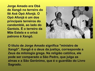 Jorge Amado era Obá 
de Xangô no terreiro do 
Ilê Axé Opó Afonjá. O 
Opó Afonjá é um dos 
principais terreiros do 
candomblé, ao lado do 
Gantois. É o terreiro da 
Mãe Estela e o orixá 
patrono é Xangô. 
O título de Jorge Amado significa "ministro de 
Xangô". Xangô é o deus da justiça, corresponde a 
Zeus da mitologia grega. Na religião católica, ele 
pode ser comparado a São Pedro, que julga as 
almas e a São Gerónimo, que é o guardião do Livro 
Sagrado. 
 
