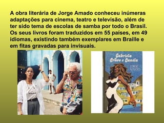 A obra literária de Jorge Amado conheceu inúmeras
adaptações para cinema, teatro e televisão, além de
ter sido tema de escolas de samba por todo o Brasil.
Os seus livros foram traduzidos em 55 países, em 49
idiomas, existindo também exemplares em Braille e
em fitas gravadas para invisuais.
 
