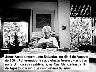 Jorge Amado morreu em Salvador, no dia 6 de Agosto
de 2001. Foi cremado, e suas cinzas foram enterradas
no jardim da sua residência, na Rua Alagoinhas, a 10
de Agosto, dia em que completaria 89 anos.
 