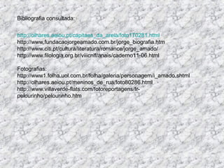 Bibliografia consultada:


http://olhares.aeiou.pt/capitaes_da_areia/foto170281.html
http://www.fundacaojorgeamado.com.br/jorge_biografia.htm
http://www.citi.pt/cultura/literatura/romance/jorge_amado/
http://www.filologia.org.br/viiicnlf/anais/caderno11-06.html

Fotografias:
http://www1.folha.uol.com.br/folha/galeria/personagem/i_amado.shtml
http://olhares.aeiou.pt/meninos_de_rua/foto80286.html
http://www.villaverde-flats.com/fotoreportagens/fr-
pelourinho/pelourinho.htm
 