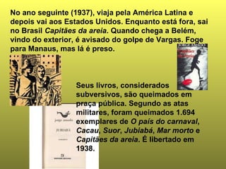 No ano seguinte (1937), viaja pela América Latina e
depois vai aos Estados Unidos. Enquanto está fora, sai
no Brasil Capitães da areia. Quando chega a Belém,
vindo do exterior, é avisado do golpe de Vargas. Foge
para Manaus, mas lá é preso.



                 Seus livros, considerados
                 subversivos, são queimados em
                 praça pública. Segundo as atas
                 militares, foram queimados 1.694
                 exemplares de O país do carnaval,
                 Cacau, Suor, Jubiabá, Mar morto e
                 Capitães da areia. É libertado em
                 1938.
 