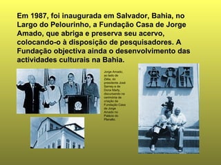Em 1987, foi inaugurada em Salvador, Bahia, no
Largo do Pelourinho, a Fundação Casa de Jorge
Amado, que abriga e preserva seu acervo,
colocando-o à disposição de pesquisadores. A
Fundação objectiva ainda o desenvolvimento das
actividades culturais na Bahia.
                       Jorge Amado,
                       ao lado de
                       Zélia, do
                       presidente José
                       Sarney e de
                       Dona Marly,
                       discursando na
                       cerimónia de
                       criação da
                       Fundação Casa
                       de Jorge
                       Amado no
                       Palácio do
                       Planalto.
 