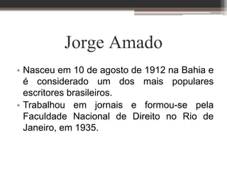 Jorge Amado
• Nasceu em 10 de agosto de 1912 na Bahia e
é considerado um dos mais populares
escritores brasileiros.
• Trabalhou em jornais e formou-se pela
Faculdade Nacional de Direito no Rio de
Janeiro, em 1935.
 