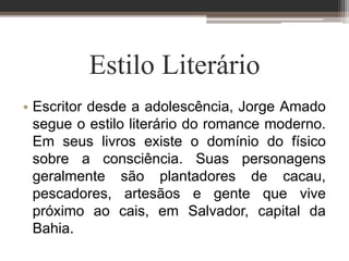 Estilo Literário
• Escritor desde a adolescência, Jorge Amado
segue o estilo literário do romance moderno.
Em seus livros existe o domínio do físico
sobre a consciência. Suas personagens
geralmente são plantadores de cacau,
pescadores, artesãos e gente que vive
próximo ao cais, em Salvador, capital da
Bahia.
 