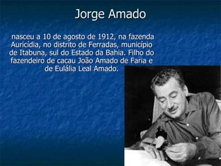Jorge Amado nasceu a 10 de agosto de 1912, na fazenda Auricídia, no distrito de Ferradas, município de Itabuna, sul do Estado da Bahia. Filho do fazendeiro de cacau João Amado de Faria e de Eulália Leal Amado. 