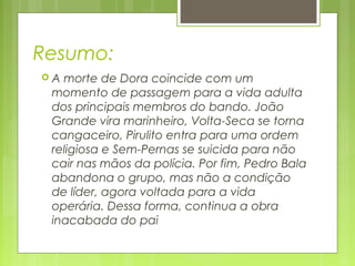 Resumo:
 A morte de Dora coincide com um
momento de passagem para a vida adulta
dos principais membros do bando. João
Grande vira marinheiro, Volta-Seca se torna
cangaceiro, Pirulito entra para uma ordem
religiosa e Sem-Pernas se suicida para não
cair nas mãos da polícia. Por fim, Pedro Bala
abandona o grupo, mas não a condição
de líder, agora voltada para a vida
operária. Dessa forma, continua a obra
inacabada do pai
 