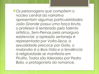  Os personagens que compõem o
núcleo central da narrativa
apresentam algumas particularidades:
João Grande possui uma força bruta,
o professor é lembrado pelo talento
artístico, Sem-Pernas pela amargura
existencial, a opressão sertaneja é
representada por Volta-Seca, a
sexualidade precoce por Gato, o
malandro é o Boa-Vida e a tendência
à religiosidade se manifesta em
Pirulito. Todos são liderados por Pedro
Bala, o protagonista do romance.  
 