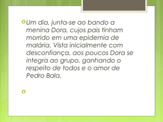 Um dia, junta-se ao bando a
menina Dora, cujos pais tinham
morrido em uma epidemia de
malária. Vista inicialmente com
desconfiança, aos poucos Dora se
integra ao grupo, ganhando o
respeito de todos e o amor de
Pedro Bala. 

 