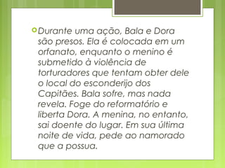 Durante uma ação, Bala e Dora
são presos. Ela é colocada em um
orfanato, enquanto o menino é
submetido à violência de
torturadores que tentam obter dele
o local do esconderijo dos
Capitães. Bala sofre, mas nada
revela. Foge do reformatório e
liberta Dora. A menina, no entanto,
sai doente do lugar. Em sua última
noite de vida, pede ao namorado
que a possua.  
 