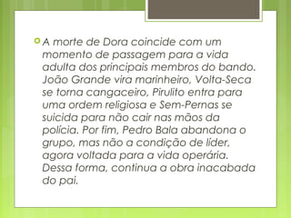  A morte de Dora coincide com um
momento de passagem para a vida
adulta dos principais membros do bando.
João Grande vira marinheiro, Volta-Seca
se torna cangaceiro, Pirulito entra para
uma ordem religiosa e Sem-Pernas se
suicida para não cair nas mãos da
polícia. Por fim, Pedro Bala abandona o
grupo, mas não a condição de líder,
agora voltada para a vida operária.
Dessa forma, continua a obra inacabada
do pai.
 
