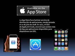 La App Store fue el primer servicio de
distribución de aplicaciones, siendo lanzada
el 10 de julio de 2008. En 2012, el CEO
de Apple,tim Cook, anunció que existen más
de 650,000 aplicaciones disponibles para
dispositivos con iOS.
 