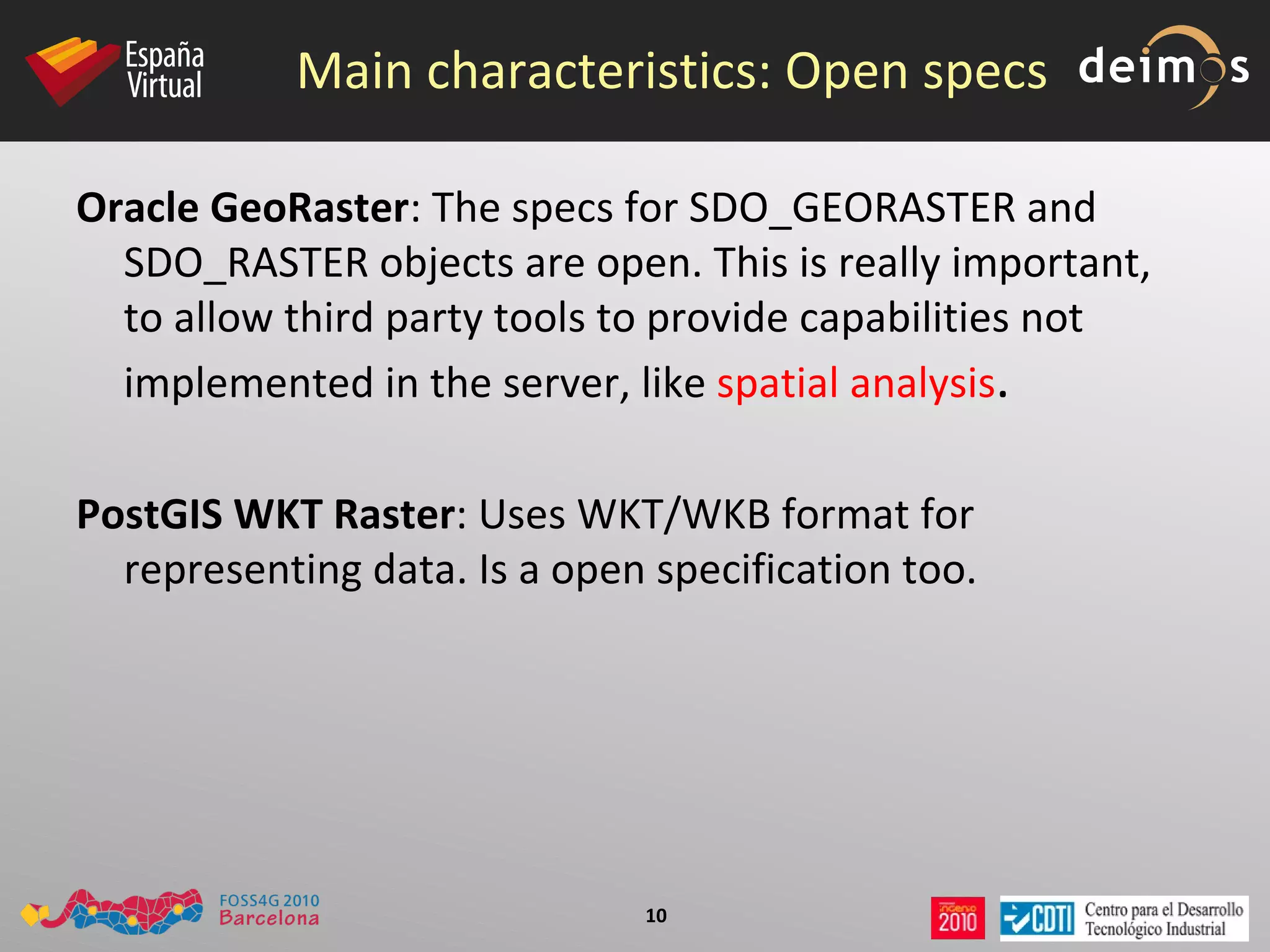Main characteristics: Open specs Oracle GeoRaster : The specs for SDO_GEORASTER and SDO_RASTER objects are open. This is really important, to allow third party tools to provide capabilities not implemented in the server, like  spatial analysis .  PostGIS WKT Raster : Uses WKT/WKB format for representing data. Is a open specification too.  