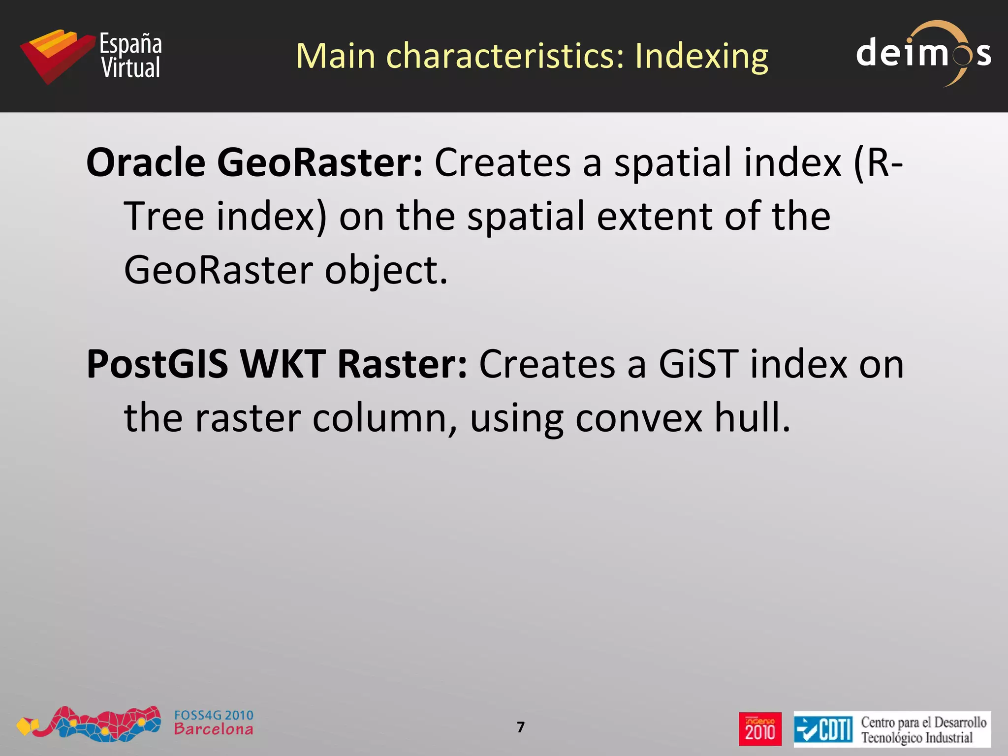 Main characteristics: Indexing Oracle GeoRaster:  Creates a spatial index (R-Tree index) on the  spatial extent  of the GeoRaster object. PostGIS WKT Raster:  Creates a GiST index on the  raster column, using convex hull . 
