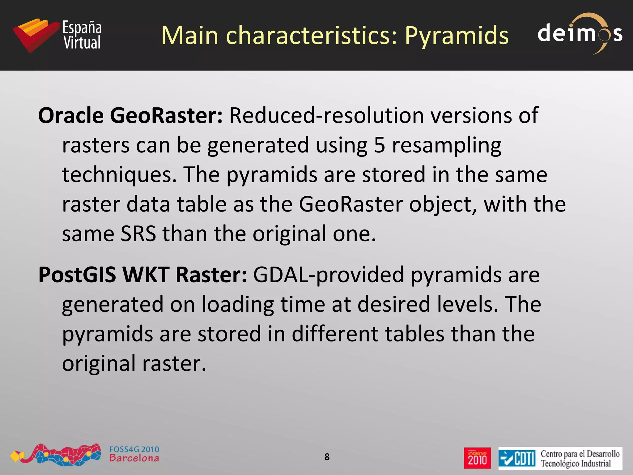 Main characteristics: Pyramids Oracle GeoRaster:  Reduced-resolution versions of rasters can be generated using 5 resampling techniques. The pyramids are stored in the same raster data table as the GeoRaster object, with the same SRS than the original one. PostGIS WKT Raster:  GDAL-provided pyramids are generated on loading time at desired levels. The pyramids are stored in different tables than the original raster. 