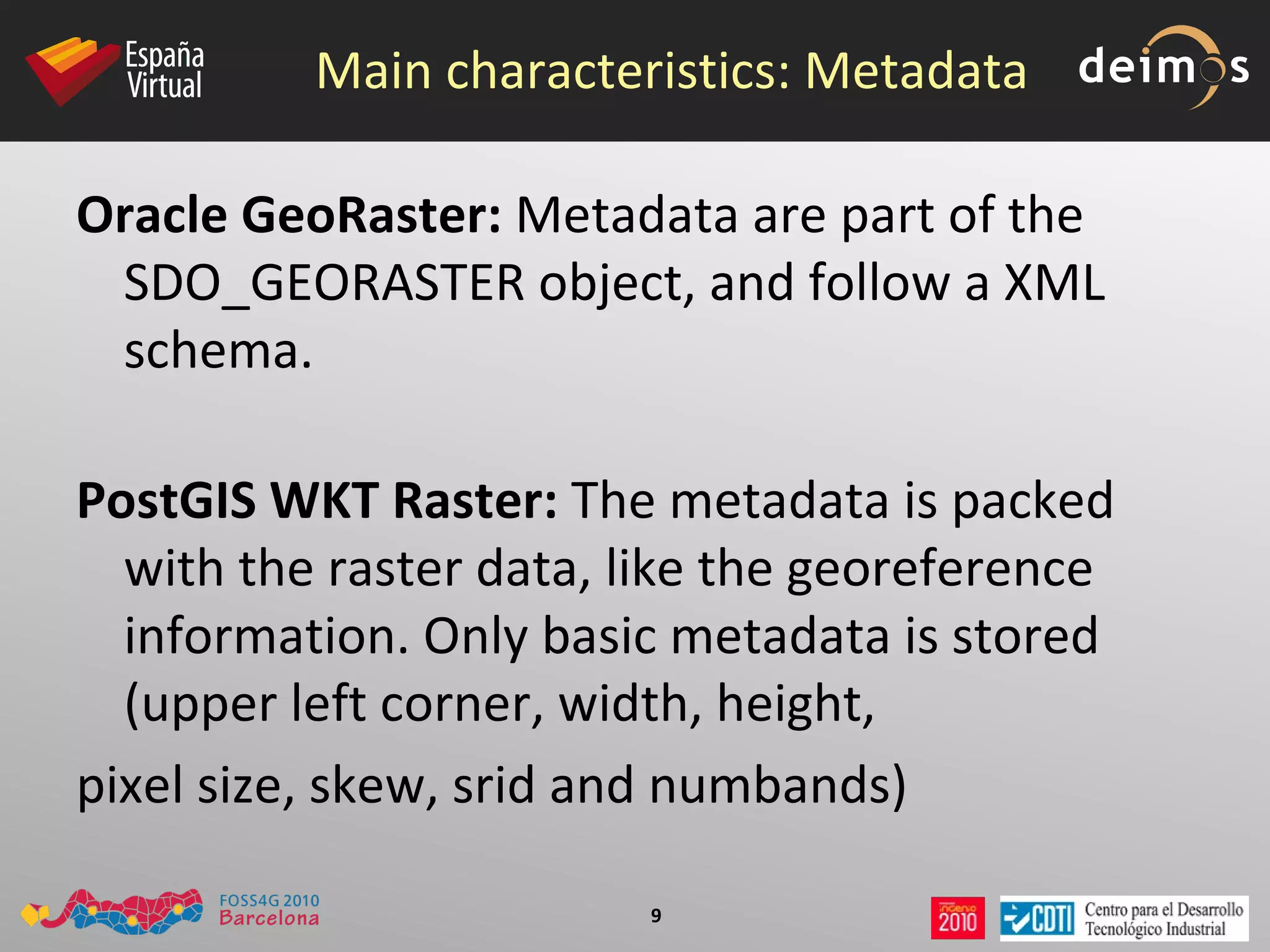 Main characteristics: Metadata Oracle GeoRaster:  Metadata are part of the SDO_GEORASTER object, and follow a XML schema. PostGIS WKT Raster:  The metadata is packed with the raster data, like the georeference information. Only basic metadata is stored (upper left corner, width, height, pixel size, skew, srid and numbands) 