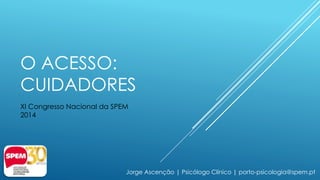 O ACESSO: 
CUIDADORES 
XI Congresso Nacional da SPEM 
2014 
Jorge Ascenção | Psicólogo Clínico | porto-psicologia@spem.pt 
 