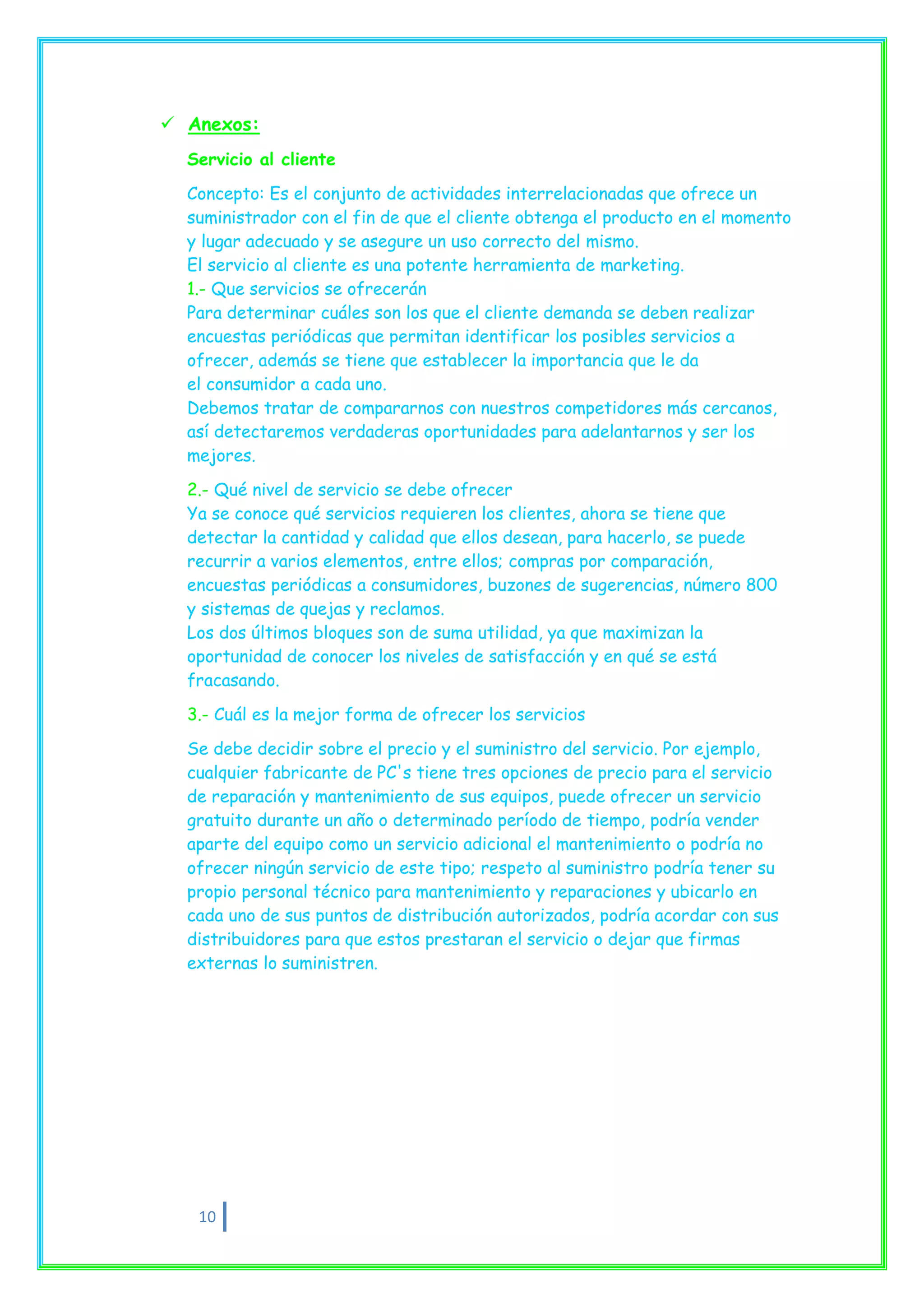  Anexos:
  Servicio al cliente

  Concepto: Es el conjunto de actividades interrelacionadas que ofrece un
  suministrador con el fin de que el cliente obtenga el producto en el momento
  y lugar adecuado y se asegure un uso correcto del mismo.
  El servicio al cliente es una potente herramienta de marketing.
  1.- Que servicios se ofrecerán
  Para determinar cuáles son los que el cliente demanda se deben realizar
  encuestas periódicas que permitan identificar los posibles servicios a
  ofrecer, además se tiene que establecer la importancia que le da
  el consumidor a cada uno.
  Debemos tratar de compararnos con nuestros competidores más cercanos,
  así detectaremos verdaderas oportunidades para adelantarnos y ser los
  mejores.
  2.- Qué nivel de servicio se debe ofrecer
  Ya se conoce qué servicios requieren los clientes, ahora se tiene que
  detectar la cantidad y calidad que ellos desean, para hacerlo, se puede
  recurrir a varios elementos, entre ellos; compras por comparación,
  encuestas periódicas a consumidores, buzones de sugerencias, número 800
  y sistemas de quejas y reclamos.
  Los dos últimos bloques son de suma utilidad, ya que maximizan la
  oportunidad de conocer los niveles de satisfacción y en qué se está
  fracasando.
  3.- Cuál es la mejor forma de ofrecer los servicios

  Se debe decidir sobre el precio y el suministro del servicio. Por ejemplo,
  cualquier fabricante de PC's tiene tres opciones de precio para el servicio
  de reparación y mantenimiento de sus equipos, puede ofrecer un servicio
  gratuito durante un año o determinado período de tiempo, podría vender
  aparte del equipo como un servicio adicional el mantenimiento o podría no
  ofrecer ningún servicio de este tipo; respeto al suministro podría tener su
  propio personal técnico para mantenimiento y reparaciones y ubicarlo en
  cada uno de sus puntos de distribución autorizados, podría acordar con sus
  distribuidores para que estos prestaran el servicio o dejar que firmas
  externas lo suministren.




   10
 