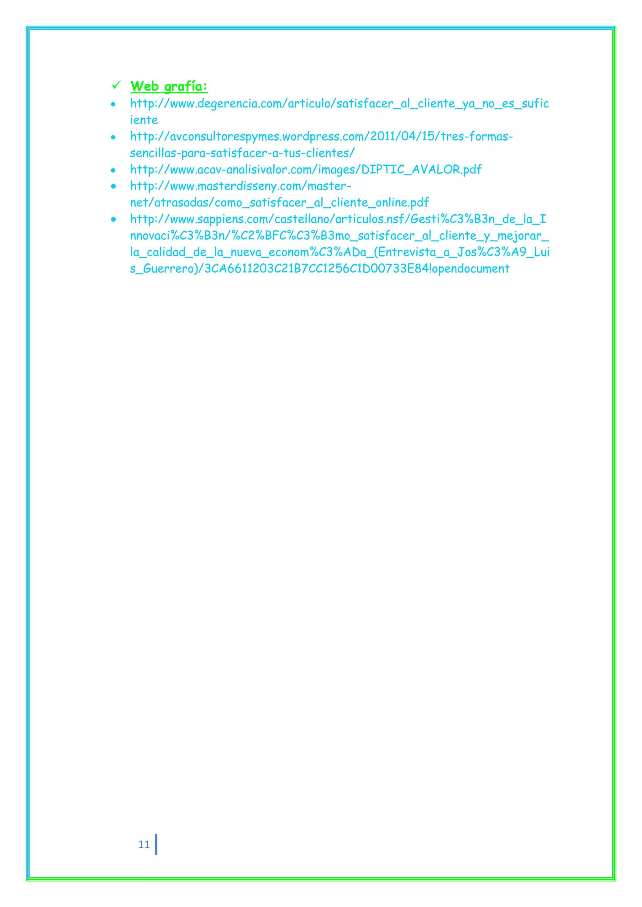  Web grafía:
  http://www.degerencia.com/articulo/satisfacer_al_cliente_ya_no_es_sufic
  iente
  http://avconsultorespymes.wordpress.com/2011/04/15/tres-formas-
  sencillas-para-satisfacer-a-tus-clientes/
  http://www.acav-analisivalor.com/images/DIPTIC_AVALOR.pdf
  http://www.masterdisseny.com/master-
  net/atrasadas/como_satisfacer_al_cliente_online.pdf
  http://www.sappiens.com/castellano/articulos.nsf/Gesti%C3%B3n_de_la_I
  nnovaci%C3%B3n/%C2%BFC%C3%B3mo_satisfacer_al_cliente_y_mejorar_
  la_calidad_de_la_nueva_econom%C3%ADa_(Entrevista_a_Jos%C3%A9_Lui
  s_Guerrero)/3CA6611203C21B7CC1256C1D00733E84!opendocument




   11
 