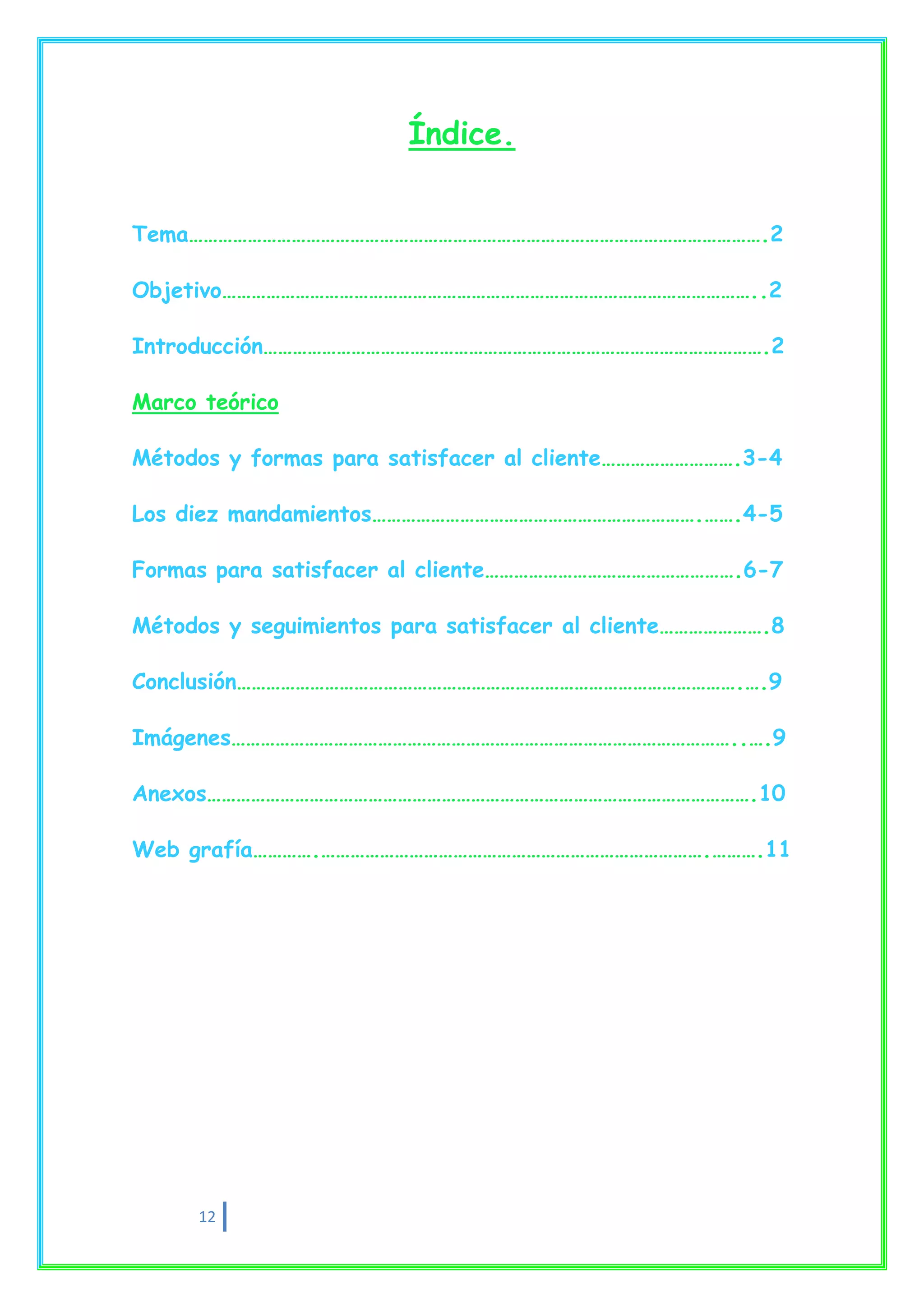 Índice.


Tema……………………………………………………………………………………………………….2

Objetivo………………………………………………………………………………………………..2

Introducción………………………………………………………………………………………….2

Marco teórico

Métodos y formas para satisfacer al cliente……………………….3-4

Los diez mandamientos………………………………………………………….…….4-5

Formas para satisfacer al cliente…………………………………………….6-7

Métodos y seguimientos para satisfacer al cliente………………….8

Conclusión………………………………………………………………………………………….….9

Imágenes…………………………………………………………………………………………..….9

Anexos………………………………………………………………………………………………….10

Web grafía………….…………………………………………………………………….……….11




     12
 