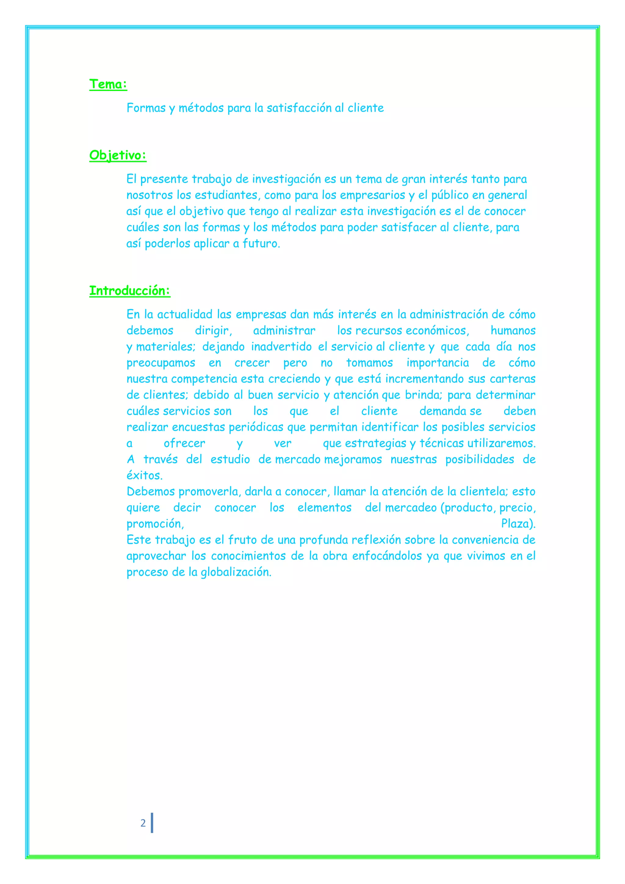Tema:
     Formas y métodos para la satisfacción al cliente



Objetivo:
     El presente trabajo de investigación es un tema de gran interés tanto para
     nosotros los estudiantes, como para los empresarios y el público en general
     así que el objetivo que tengo al realizar esta investigación es el de conocer
     cuáles son las formas y los métodos para poder satisfacer al cliente, para
     así poderlos aplicar a futuro.



Introducción:
     En la actualidad las empresas dan más interés en la administración de cómo
     debemos      dirigir,   administrar     los recursos económicos,     humanos
     y materiales; dejando inadvertido el servicio al cliente y que cada día nos
     preocupamos en crecer pero no tomamos importancia de cómo
     nuestra competencia esta creciendo y que está incrementando sus carteras
     de clientes; debido al buen servicio y atención que brinda; para determinar
     cuáles servicios son    los     que   el     cliente   demanda se       deben
     realizar encuestas periódicas que permitan identificar los posibles servicios
     a       ofrecer       y      ver     que estrategias y técnicas utilizaremos.
     A través del estudio de mercado mejoramos nuestras posibilidades de
     éxitos.
     Debemos promoverla, darla a conocer, llamar la atención de la clientela; esto
     quiere decir conocer los elementos del mercadeo (producto, precio,
     promoción,                                                             Plaza).
     Este trabajo es el fruto de una profunda reflexión sobre la conveniencia de
     aprovechar los conocimientos de la obra enfocándolos ya que vivimos en el
     proceso de la globalización.




        2
 