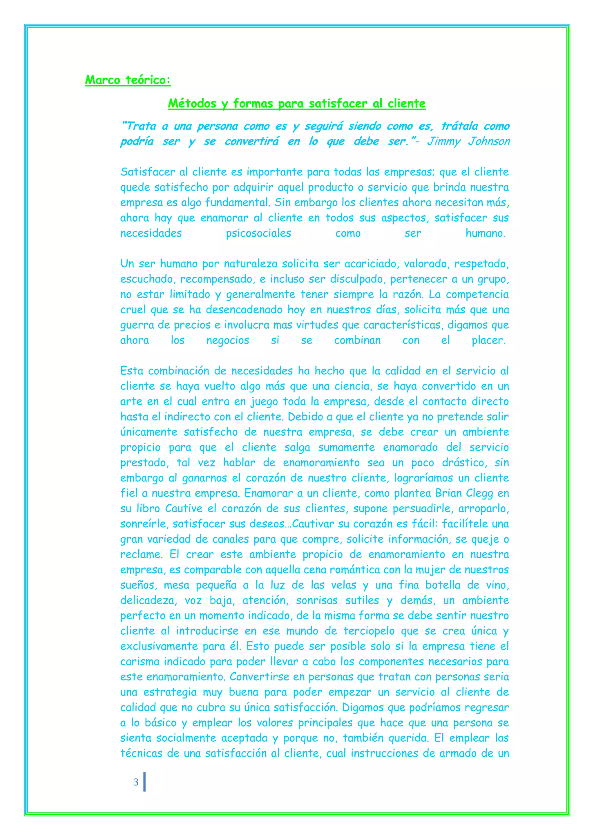 Marco teórico:
              Métodos y formas para satisfacer al cliente
     “Trata a una persona como es y seguirá siendo como es, trátala como
     podría ser y se convertirá en lo que debe ser.”- Jimmy Johnson

     Satisfacer al cliente es importante para todas las empresas; que el cliente
     quede satisfecho por adquirir aquel producto o servicio que brinda nuestra
     empresa es algo fundamental. Sin embargo los clientes ahora necesitan más,
     ahora hay que enamorar al cliente en todos sus aspectos, satisfacer sus
     necesidades          psicosociales       como          ser        humano.

     Un ser humano por naturaleza solicita ser acariciado, valorado, respetado,
     escuchado, recompensado, e incluso ser disculpado, pertenecer a un grupo,
     no estar limitado y generalmente tener siempre la razón. La competencia
     cruel que se ha desencadenado hoy en nuestros días, solicita más que una
     guerra de precios e involucra mas virtudes que características, digamos que
     ahora     los   negocios     si    se    combinan     con     el    placer.

     Esta combinación de necesidades ha hecho que la calidad en el servicio al
     cliente se haya vuelto algo más que una ciencia, se haya convertido en un
     arte en el cual entra en juego toda la empresa, desde el contacto directo
     hasta el indirecto con el cliente. Debido a que el cliente ya no pretende salir
     únicamente satisfecho de nuestra empresa, se debe crear un ambiente
     propicio para que el cliente salga sumamente enamorado del servicio
     prestado, tal vez hablar de enamoramiento sea un poco drástico, sin
     embargo al ganarnos el corazón de nuestro cliente, lograríamos un cliente
     fiel a nuestra empresa. Enamorar a un cliente, como plantea Brian Clegg en
     su libro Cautive el corazón de sus clientes, supone persuadirle, arroparlo,
     sonreírle, satisfacer sus deseos…Cautivar su corazón es fácil: facilítele una
     gran variedad de canales para que compre, solicite información, se queje o
     reclame. El crear este ambiente propicio de enamoramiento en nuestra
     empresa, es comparable con aquella cena romántica con la mujer de nuestros
     sueños, mesa pequeña a la luz de las velas y una fina botella de vino,
     delicadeza, voz baja, atención, sonrisas sutiles y demás, un ambiente
     perfecto en un momento indicado, de la misma forma se debe sentir nuestro
     cliente al introducirse en ese mundo de terciopelo que se crea única y
     exclusivamente para él. Esto puede ser posible solo si la empresa tiene el
     carisma indicado para poder llevar a cabo los componentes necesarios para
     este enamoramiento. Convertirse en personas que tratan con personas seria
     una estrategia muy buena para poder empezar un servicio al cliente de
     calidad que no cubra su única satisfacción. Digamos que podríamos regresar
     a lo básico y emplear los valores principales que hace que una persona se
     sienta socialmente aceptada y porque no, también querida. El emplear las
     técnicas de una satisfacción al cliente, cual instrucciones de armado de un

       3
 