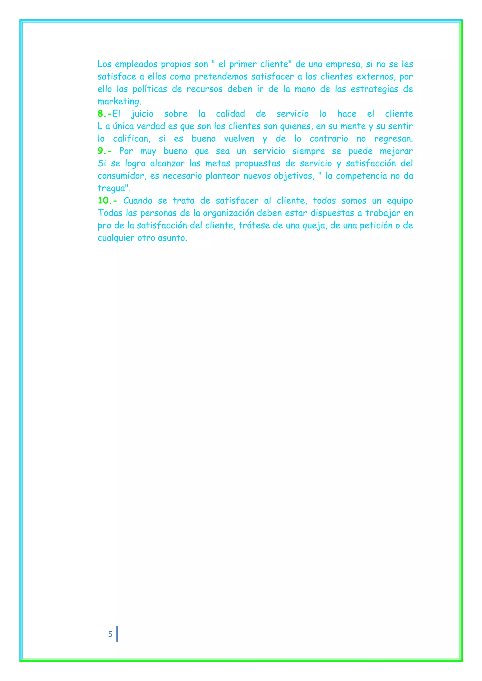 Los empleados propios son " el primer cliente" de una empresa, si no se les
satisface a ellos como pretendemos satisfacer a los clientes externos, por
ello las políticas de recursos deben ir de la mano de las estrategias de
marketing.
8.-El juicio sobre la calidad de servicio lo hace el cliente
L a única verdad es que son los clientes son quienes, en su mente y su sentir
lo califican, si es bueno vuelven y de lo contrario no regresan.
9.- Por muy bueno que sea un servicio siempre se puede mejorar
Si se logro alcanzar las metas propuestas de servicio y satisfacción del
consumidor, es necesario plantear nuevos objetivos, " la competencia no da
tregua".
10.- Cuando se trata de satisfacer al cliente, todos somos un equipo
Todas las personas de la organización deben estar dispuestas a trabajar en
pro de la satisfacción del cliente, trátese de una queja, de una petición o de
cualquier otro asunto.




  5
 