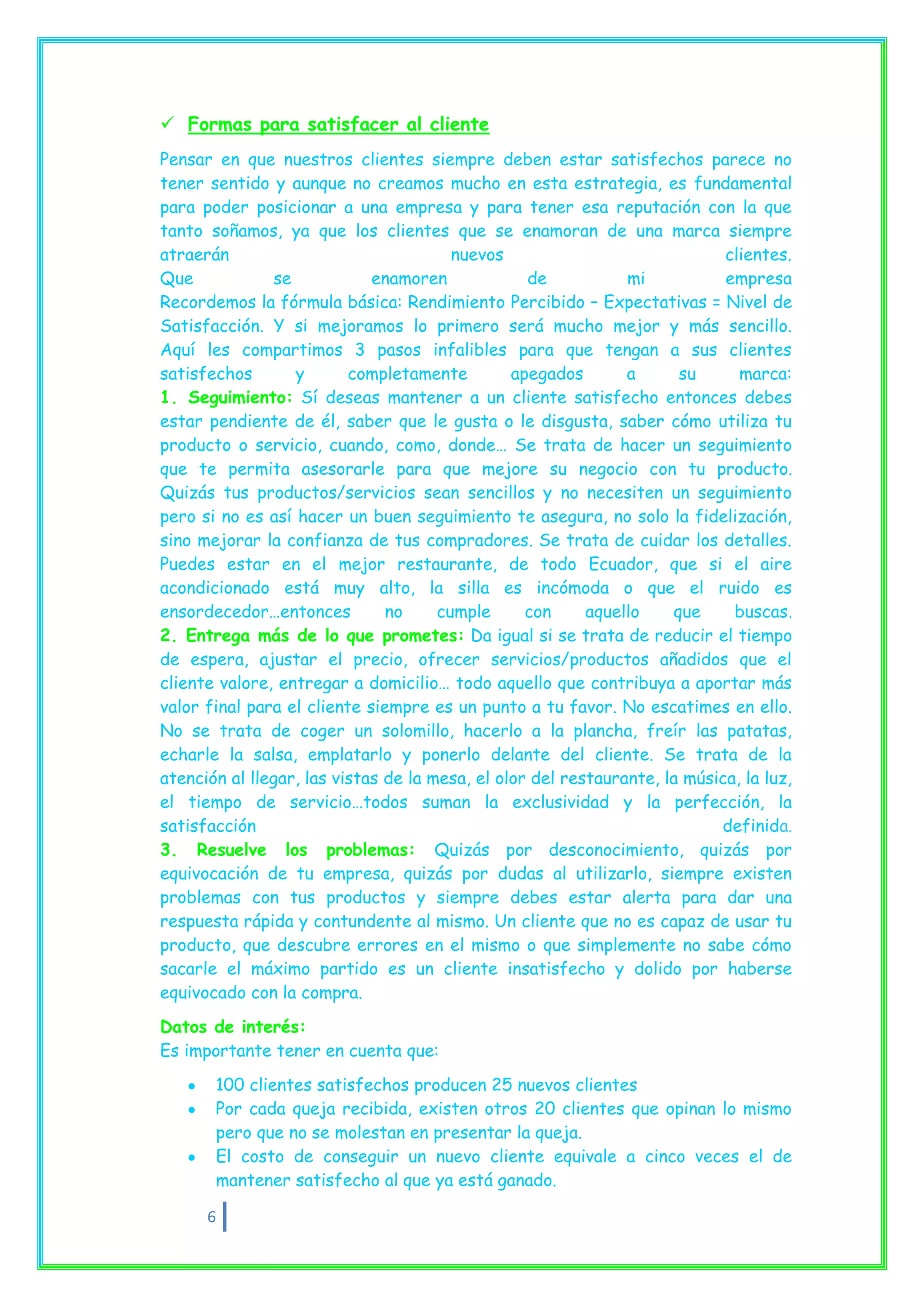  Formas para satisfacer al cliente
Pensar en que nuestros clientes siempre deben estar satisfechos parece no
tener sentido y aunque no creamos mucho en esta estrategia, es fundamental
para poder posicionar a una empresa y para tener esa reputación con la que
tanto soñamos, ya que los clientes que se enamoran de una marca siempre
atraerán                                nuevos                              clientes.
Que             se           enamoren             de           mi           empresa
Recordemos la fórmula básica: Rendimiento Percibido – Expectativas = Nivel de
Satisfacción. Y si mejoramos lo primero será mucho mejor y más sencillo.
Aquí les compartimos 3 pasos infalibles para que tengan a sus clientes
satisfechos        y      completamente         apegados       a      su      marca:
1. Seguimiento: Sí deseas mantener a un cliente satisfecho entonces debes
estar pendiente de él, saber que le gusta o le disgusta, saber cómo utiliza tu
producto o servicio, cuando, como, donde… Se trata de hacer un seguimiento
que te permita asesorarle para que mejore su negocio con tu producto.
Quizás tus productos/servicios sean sencillos y no necesiten un seguimiento
pero si no es así hacer un buen seguimiento te asegura, no solo la fidelización,
sino mejorar la confianza de tus compradores. Se trata de cuidar los detalles.
Puedes estar en el mejor restaurante, de todo Ecuador, que si el aire
acondicionado está muy alto, la silla es incómoda o que el ruido es
ensordecedor…entonces          no     cumple      con     aquello    que     buscas.
2. Entrega más de lo que prometes: Da igual si se trata de reducir el tiempo
de espera, ajustar el precio, ofrecer servicios/productos añadidos que el
cliente valore, entregar a domicilio… todo aquello que contribuya a aportar más
valor final para el cliente siempre es un punto a tu favor. No escatimes en ello.
No se trata de coger un solomillo, hacerlo a la plancha, freír las patatas,
echarle la salsa, emplatarlo y ponerlo delante del cliente. Se trata de la
atención al llegar, las vistas de la mesa, el olor del restaurante, la música, la luz,
el tiempo de servicio…todos suman la exclusividad y la perfección, la
satisfacción                                                               definida.
3. Resuelve los problemas: Quizás por desconocimiento, quizás por
equivocación de tu empresa, quizás por dudas al utilizarlo, siempre existen
problemas con tus productos y siempre debes estar alerta para dar una
respuesta rápida y contundente al mismo. Un cliente que no es capaz de usar tu
producto, que descubre errores en el mismo o que simplemente no sabe cómo
sacarle el máximo partido es un cliente insatisfecho y dolido por haberse
equivocado con la compra.

Datos de interés:
Es importante tener en cuenta que:
       100 clientes satisfechos producen 25 nuevos clientes
       Por cada queja recibida, existen otros 20 clientes que opinan lo mismo
       pero que no se molestan en presentar la queja.
       El costo de conseguir un nuevo cliente equivale a cinco veces el de
       mantener satisfecho al que ya está ganado.

      6
 