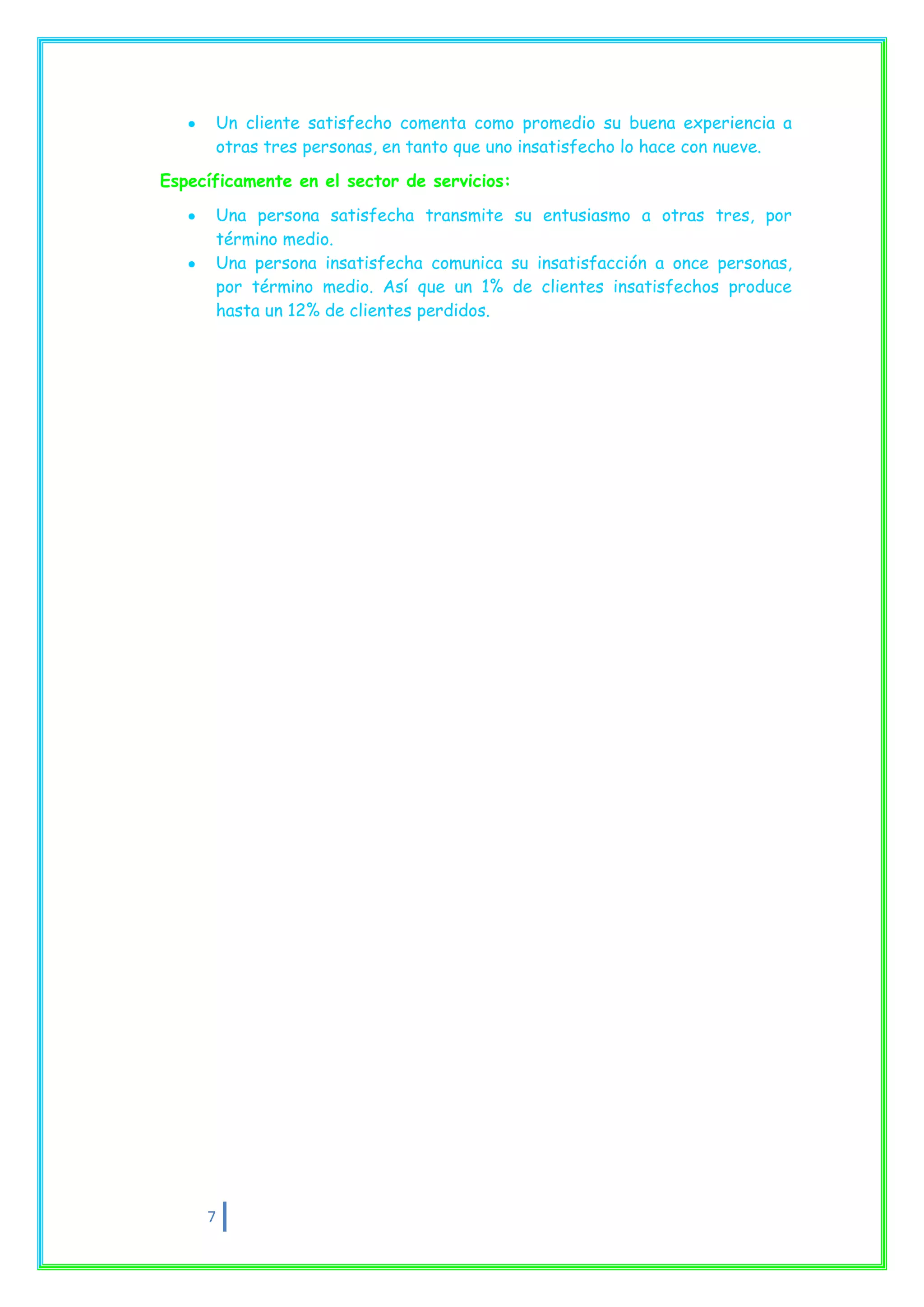 Un cliente satisfecho comenta como promedio su buena experiencia a
      otras tres personas, en tanto que uno insatisfecho lo hace con nueve.

Específicamente en el sector de servicios:
      Una persona satisfecha transmite su entusiasmo a otras tres, por
      término medio.
      Una persona insatisfecha comunica su insatisfacción a once personas,
      por término medio. Así que un 1% de clientes insatisfechos produce
      hasta un 12% de clientes perdidos.




     7
 