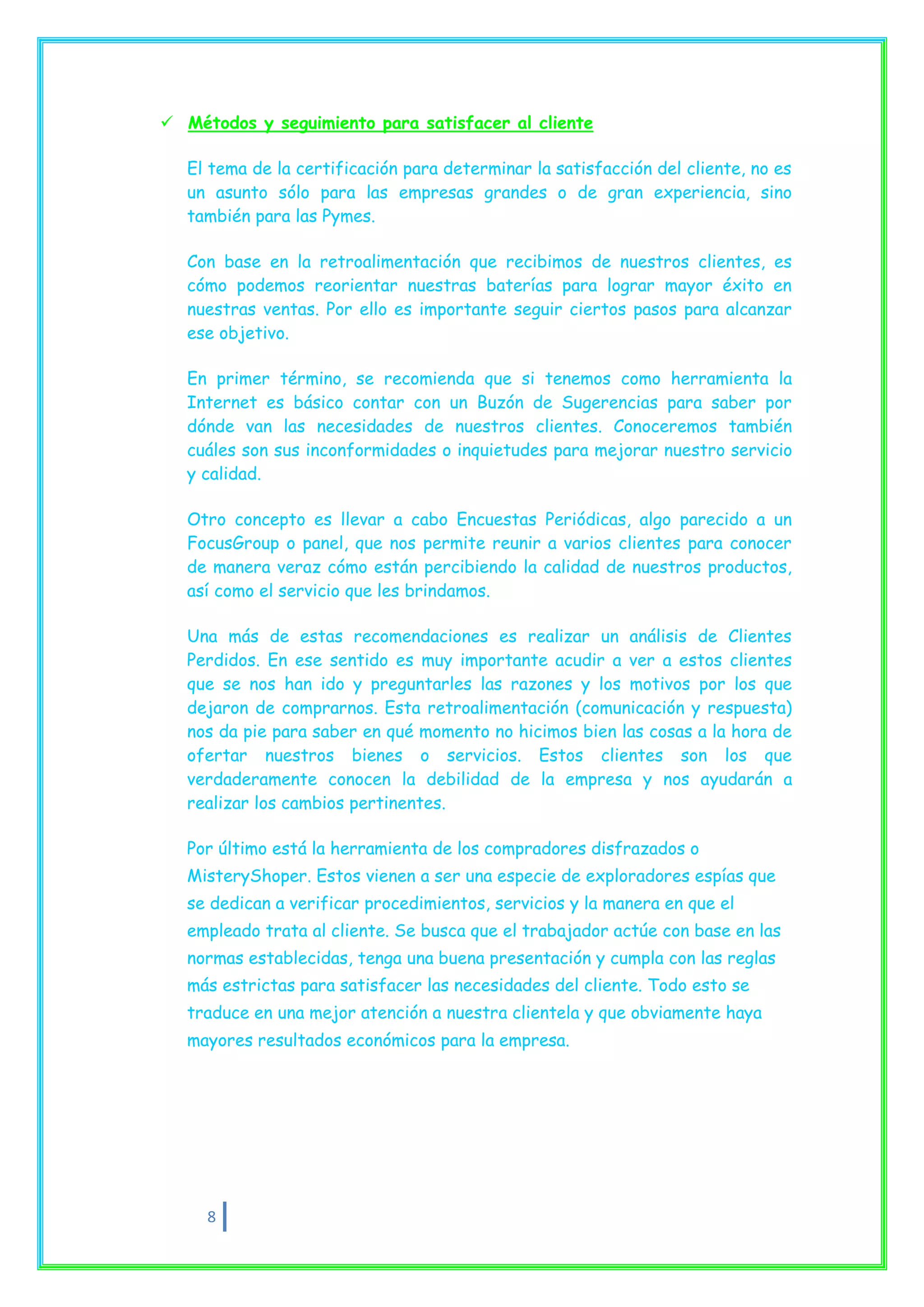  Métodos y seguimiento para satisfacer al cliente

   El tema de la certificación para determinar la satisfacción del cliente, no es
   un asunto sólo para las empresas grandes o de gran experiencia, sino
   también para las Pymes.

   Con base en la retroalimentación que recibimos de nuestros clientes, es
   cómo podemos reorientar nuestras baterías para lograr mayor éxito en
   nuestras ventas. Por ello es importante seguir ciertos pasos para alcanzar
   ese objetivo.

   En primer término, se recomienda que si tenemos como herramienta la
   Internet es básico contar con un Buzón de Sugerencias para saber por
   dónde van las necesidades de nuestros clientes. Conoceremos también
   cuáles son sus inconformidades o inquietudes para mejorar nuestro servicio
   y calidad.

   Otro concepto es llevar a cabo Encuestas Periódicas, algo parecido a un
   FocusGroup o panel, que nos permite reunir a varios clientes para conocer
   de manera veraz cómo están percibiendo la calidad de nuestros productos,
   así como el servicio que les brindamos.

   Una más de estas recomendaciones es realizar un análisis de Clientes
   Perdidos. En ese sentido es muy importante acudir a ver a estos clientes
   que se nos han ido y preguntarles las razones y los motivos por los que
   dejaron de comprarnos. Esta retroalimentación (comunicación y respuesta)
   nos da pie para saber en qué momento no hicimos bien las cosas a la hora de
   ofertar nuestros bienes o servicios. Estos clientes son los que
   verdaderamente conocen la debilidad de la empresa y nos ayudarán a
   realizar los cambios pertinentes.

   Por último está la herramienta de los compradores disfrazados o
   MisteryShoper. Estos vienen a ser una especie de exploradores espías que
   se dedican a verificar procedimientos, servicios y la manera en que el
   empleado trata al cliente. Se busca que el trabajador actúe con base en las
   normas establecidas, tenga una buena presentación y cumpla con las reglas
   más estrictas para satisfacer las necesidades del cliente. Todo esto se
   traduce en una mejor atención a nuestra clientela y que obviamente haya
   mayores resultados económicos para la empresa.




     8
 
