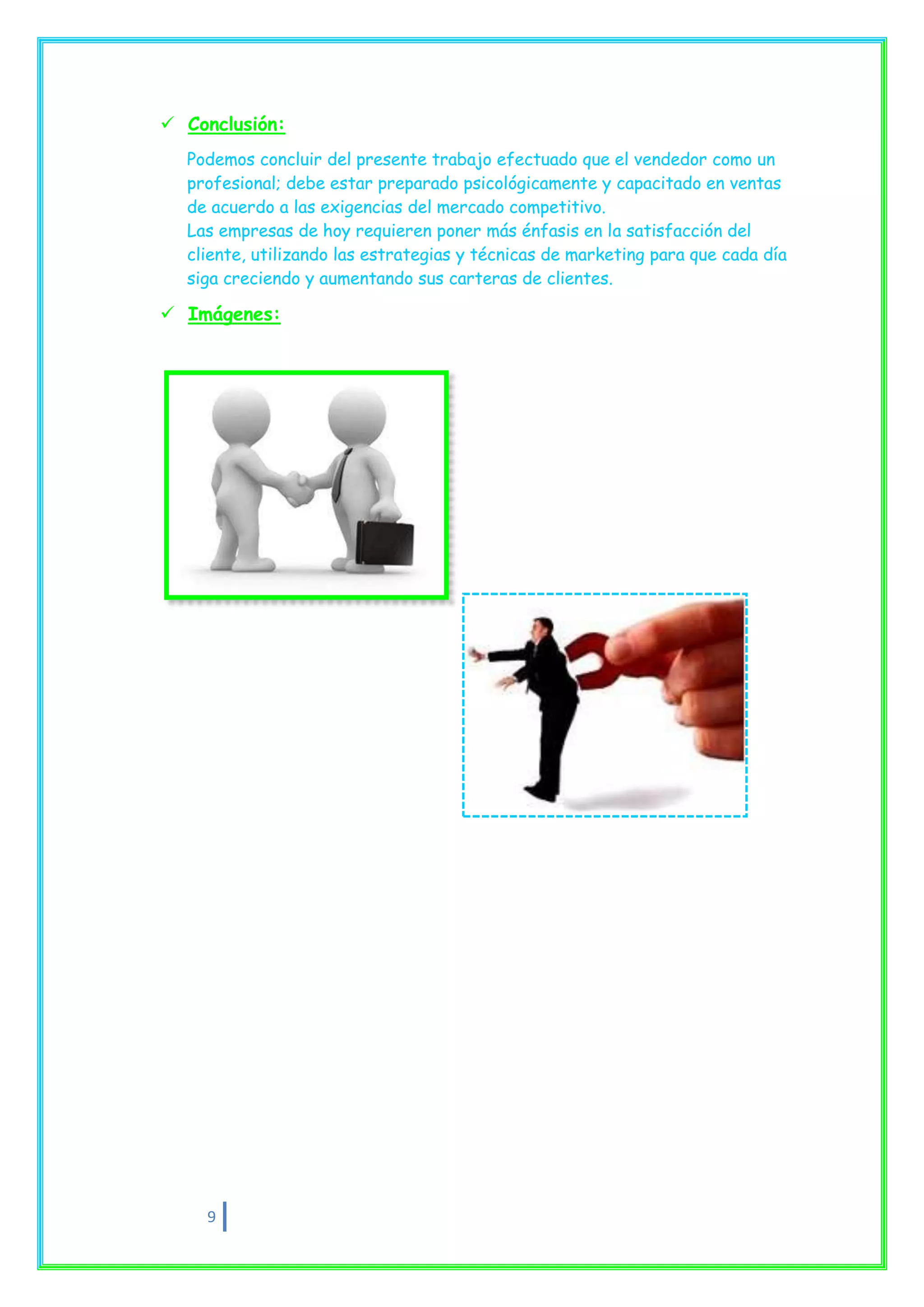  Conclusión:
  Podemos concluir del presente trabajo efectuado que el vendedor como un
  profesional; debe estar preparado psicológicamente y capacitado en ventas
  de acuerdo a las exigencias del mercado competitivo.
  Las empresas de hoy requieren poner más énfasis en la satisfacción del
  cliente, utilizando las estrategias y técnicas de marketing para que cada día
  siga creciendo y aumentando sus carteras de clientes.

 Imágenes:




    9
 