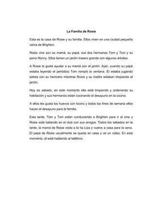 La Familia de Rosie
Esta es la casa de Rosie y su familia. Ellos viven en una ciudad pequeña
cerca de Brighton.
Rosie vive son su mamá, su papá, sus dos hermanos Tom y Toni y su
perro Ronny. Ellos tienen un jardín trasero grande con algunos árboles.
A Rosie le gusta ayudar a su mamá con el jardín. Ayer, cuando su papá
estaba leyendo el periódico Tom rompió la ventana. Él estaba jugando
pelota con su hermano mientras Rosie y su madre estaban limpiando el
jardín.
Hoy es sábado, en este momento ella está limpiando y ordenando su
habitación y sus hermanos están cocinando el desayuno en la cocina.
A ellos les gusta los huevos con tocino y todos los fines de semana ellos
hacen el desayuno para la familia.
Esta tarde, Tom y Toni están conduciendo a Brighton para ir al cine y
Rosie está bailando en el club con sus amigos. Todos los sábados en la
tarde, la mamá de Rosie visita a la tía Liza y vuelve a casa para la cena.
El papá de Rosie usualmente se queda en casa y ve un video. En este
momento, él está hablando al teléfono.
 