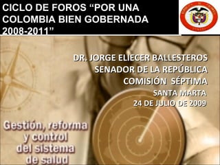 DR. JORGE ELIECER BALLESTEROS SENADOR DE LA REPÚBLICA COMISIÓN  SÉPTIMA SANTA MARTA 24 DE JULIO DE 2009 CICLO DE FOROS “POR UNA  COLOMBIA BIEN GOBERNADA  2008-2011” 
