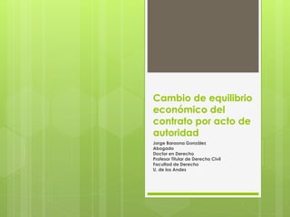 Cambio de equilibrio 
económico del 
contrato por acto de 
autoridad 
Jorge Baraona González 
Abogado 
Doctor en Derecho 
Profesor Titular de Derecho Civil 
Facultad de Derecho 
U. de los Andes 
 