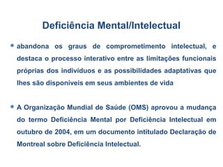  abandona os graus de comprometimento intelectual, e
destaca o processo interativo entre as limitações funcionais
próprias dos indivíduos e as possibilidades adaptativas que
lhes são disponíveis em seus ambientes de vida
 A Organização Mundial de Saúde (OMS) aprovou a mudança
do termo Deficiência Mental por Deficiência Intelectual em
outubro de 2004, em um documento intitulado Declaração de
Montreal sobre Deficiência Intelectual.
Deficiência Mental/Intelectual
 