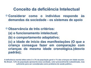  Considerar como o indivíduo responde às
demandas da sociedade - os sistemas de apoio
 Observância de três critérios:
(a) o funcionamento intelectual;
(b) o comportamento adaptativo;
(c) a idade de início das manifestações (O que a
criança consegue fazer em comparação com
crianças da mesma idade cronológica.(desvio
padrão);
Conceito da deficiência Intelectual
A deficiência mental afeta entre 2 e 3% da população geral e 1% das crianças em idade escolar.
No Brasil, 1,6% da população apresenta essa condição, valor provavelmente subestimado, mas
suficiente para ser considerada como problema de saúde pública .
 