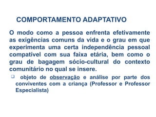 O modo como a pessoa enfrenta efetivamente
as exigências comuns da vida e o grau em que
experimenta uma certa independência pessoal
compatível com sua faixa etária, bem como o
grau de bagagem sócio-cultural do contexto
comunitário no qual se insere.
 objeto de observação e análise por parte dos
conviventes com a criança (Professor e Professor
Especialista)
COMPORTAMENTO ADAPTATIVO
 