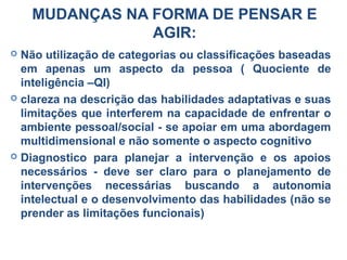 MUDANÇAS NA FORMA DE PENSAR E
AGIR:
 Não utilização de categorias ou classificações baseadas
em apenas um aspecto da pessoa ( Quociente de
inteligência –QI)
 clareza na descrição das habilidades adaptativas e suas
limitações que interferem na capacidade de enfrentar o
ambiente pessoal/social - se apoiar em uma abordagem
multidimensional e não somente o aspecto cognitivo
 Diagnostico para planejar a intervenção e os apoios
necessários - deve ser claro para o planejamento de
intervenções necessárias buscando a autonomia
intelectual e o desenvolvimento das habilidades (não se
prender as limitações funcionais)
 