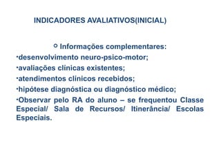 INDICADORES AVALIATIVOS(INICIAL)
 Informações complementares:
•desenvolvimento neuro-psico-motor;
•avaliações clínicas existentes;
•atendimentos clínicos recebidos;
•hipótese diagnóstica ou diagnóstico médico;
•Observar pelo RA do aluno – se frequentou Classe
Especial/ Sala de Recursos/ Itinerância/ Escolas
Especiais.
 