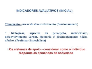 3ºmomento - áreas do desenvolvimento (funcionamento)
 biológicos, aspectos da percepção, motricidade,
desenvolvimento verbal, memória e desenvolvimento sócio-
afetivo. (Professor Especialista)
Os sistemas de apoio - considerar como o indivíduo
responde às demandas da sociedade
INDICADORES AVALIATIVOS (INICIAL)
 