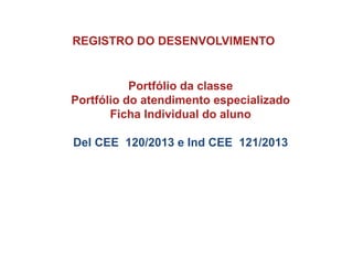 REGISTRO DO DESENVOLVIMENTO
Portfólio da classe
Portfólio do atendimento especializado
Ficha Individual do aluno
Del CEE 120/2013 e Ind CEE 121/2013
 