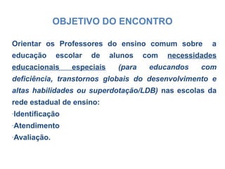 OBJETIVO DO ENCONTRO
Orientar os Professores do ensino comum sobre a
educação escolar de alunos com necessidades
educacionais especiais (para educandos com
deficiência, transtornos globais do desenvolvimento e
altas habilidades ou superdotação/LDB) nas escolas da
rede estadual de ensino:
-Identificação
-Atendimento
-Avaliação.
 