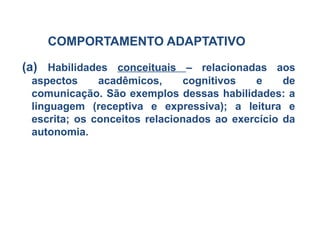 COMPORTAMENTO ADAPTATIVO
(a) Habilidades conceituais – relacionadas aos
aspectos acadêmicos, cognitivos e de
comunicação. São exemplos dessas habilidades: a
linguagem (receptiva e expressiva); a leitura e
escrita; os conceitos relacionados ao exercício da
autonomia.
 